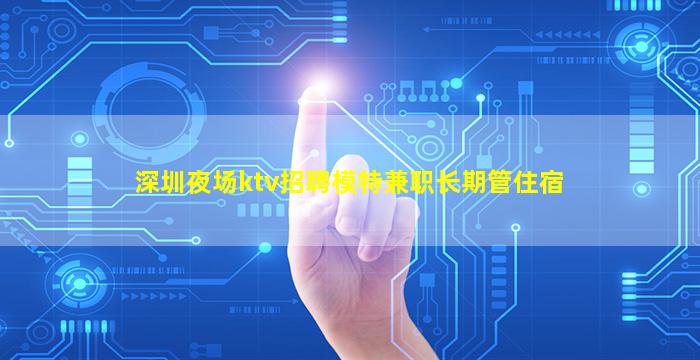 深圳夜场ktv招聘模特兼职长期管住宿